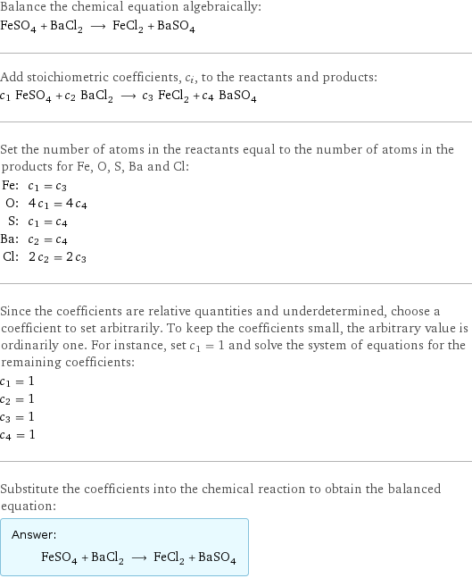 Balance the chemical equation algebraically: FeSO_4 + BaCl_2 ⟶ FeCl_2 + BaSO_4 Add stoichiometric coefficients, c_i, to the reactants and products: c_1 FeSO_4 + c_2 BaCl_2 ⟶ c_3 FeCl_2 + c_4 BaSO_4 Set the number of atoms in the reactants equal to the number of atoms in the products for Fe, O, S, Ba and Cl: Fe: | c_1 = c_3 O: | 4 c_1 = 4 c_4 S: | c_1 = c_4 Ba: | c_2 = c_4 Cl: | 2 c_2 = 2 c_3 Since the coefficients are relative quantities and underdetermined, choose a coefficient to set arbitrarily. To keep the coefficients small, the arbitrary value is ordinarily one. For instance, set c_1 = 1 and solve the system of equations for the remaining coefficients: c_1 = 1 c_2 = 1 c_3 = 1 c_4 = 1 Substitute the coefficients into the chemical reaction to obtain the balanced equation: Answer: |   | FeSO_4 + BaCl_2 ⟶ FeCl_2 + BaSO_4