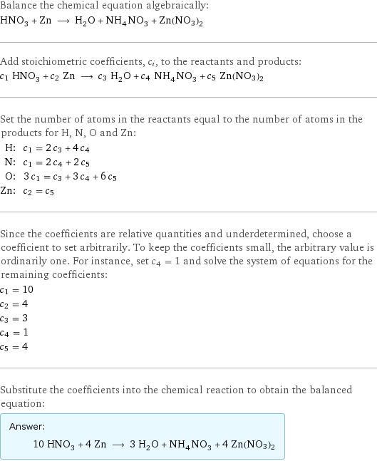 Balance the chemical equation algebraically: HNO_3 + Zn ⟶ H_2O + NH_4NO_3 + Zn(NO3)2 Add stoichiometric coefficients, c_i, to the reactants and products: c_1 HNO_3 + c_2 Zn ⟶ c_3 H_2O + c_4 NH_4NO_3 + c_5 Zn(NO3)2 Set the number of atoms in the reactants equal to the number of atoms in the products for H, N, O and Zn: H: | c_1 = 2 c_3 + 4 c_4 N: | c_1 = 2 c_4 + 2 c_5 O: | 3 c_1 = c_3 + 3 c_4 + 6 c_5 Zn: | c_2 = c_5 Since the coefficients are relative quantities and underdetermined, choose a coefficient to set arbitrarily. To keep the coefficients small, the arbitrary value is ordinarily one. For instance, set c_4 = 1 and solve the system of equations for the remaining coefficients: c_1 = 10 c_2 = 4 c_3 = 3 c_4 = 1 c_5 = 4 Substitute the coefficients into the chemical reaction to obtain the balanced equation: Answer: |   | 10 HNO_3 + 4 Zn ⟶ 3 H_2O + NH_4NO_3 + 4 Zn(NO3)2