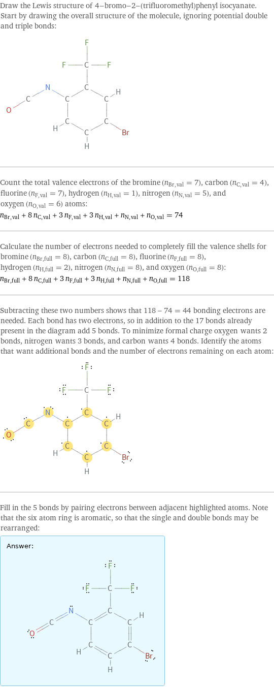 Draw the Lewis structure of 4-bromo-2-(trifluoromethyl)phenyl isocyanate. Start by drawing the overall structure of the molecule, ignoring potential double and triple bonds:  Count the total valence electrons of the bromine (n_Br, val = 7), carbon (n_C, val = 4), fluorine (n_F, val = 7), hydrogen (n_H, val = 1), nitrogen (n_N, val = 5), and oxygen (n_O, val = 6) atoms: n_Br, val + 8 n_C, val + 3 n_F, val + 3 n_H, val + n_N, val + n_O, val = 74 Calculate the number of electrons needed to completely fill the valence shells for bromine (n_Br, full = 8), carbon (n_C, full = 8), fluorine (n_F, full = 8), hydrogen (n_H, full = 2), nitrogen (n_N, full = 8), and oxygen (n_O, full = 8): n_Br, full + 8 n_C, full + 3 n_F, full + 3 n_H, full + n_N, full + n_O, full = 118 Subtracting these two numbers shows that 118 - 74 = 44 bonding electrons are needed. Each bond has two electrons, so in addition to the 17 bonds already present in the diagram add 5 bonds. To minimize formal charge oxygen wants 2 bonds, nitrogen wants 3 bonds, and carbon wants 4 bonds. Identify the atoms that want additional bonds and the number of electrons remaining on each atom:  Fill in the 5 bonds by pairing electrons between adjacent highlighted atoms. Note that the six atom ring is aromatic, so that the single and double bonds may be rearranged: Answer: |   | 