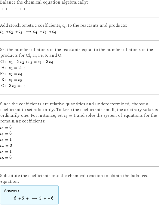 Balance the chemical equation algebraically:  + + ⟶ + +  Add stoichiometric coefficients, c_i, to the reactants and products: c_1 + c_2 + c_3 ⟶ c_4 + c_5 + c_6  Set the number of atoms in the reactants equal to the number of atoms in the products for Cl, H, Fe, K and O: Cl: | c_1 + 2 c_2 + c_3 = c_5 + 3 c_6 H: | c_1 = 2 c_4 Fe: | c_2 = c_6 K: | c_3 = c_5 O: | 3 c_3 = c_4 Since the coefficients are relative quantities and underdetermined, choose a coefficient to set arbitrarily. To keep the coefficients small, the arbitrary value is ordinarily one. For instance, set c_3 = 1 and solve the system of equations for the remaining coefficients: c_1 = 6 c_2 = 6 c_3 = 1 c_4 = 3 c_5 = 1 c_6 = 6 Substitute the coefficients into the chemical reaction to obtain the balanced equation: Answer: |   | 6 + 6 + ⟶ 3 + + 6 