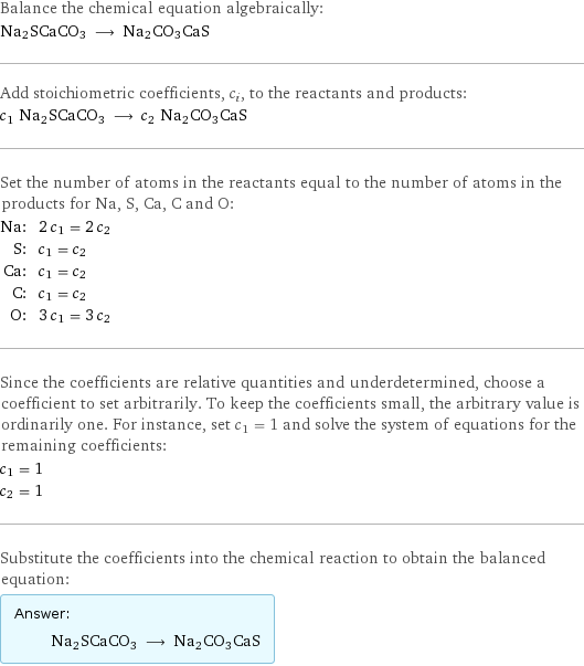 Balance the chemical equation algebraically: Na2SCaCO3 ⟶ Na2CO3CaS Add stoichiometric coefficients, c_i, to the reactants and products: c_1 Na2SCaCO3 ⟶ c_2 Na2CO3CaS Set the number of atoms in the reactants equal to the number of atoms in the products for Na, S, Ca, C and O: Na: | 2 c_1 = 2 c_2 S: | c_1 = c_2 Ca: | c_1 = c_2 C: | c_1 = c_2 O: | 3 c_1 = 3 c_2 Since the coefficients are relative quantities and underdetermined, choose a coefficient to set arbitrarily. To keep the coefficients small, the arbitrary value is ordinarily one. For instance, set c_1 = 1 and solve the system of equations for the remaining coefficients: c_1 = 1 c_2 = 1 Substitute the coefficients into the chemical reaction to obtain the balanced equation: Answer: |   | Na2SCaCO3 ⟶ Na2CO3CaS