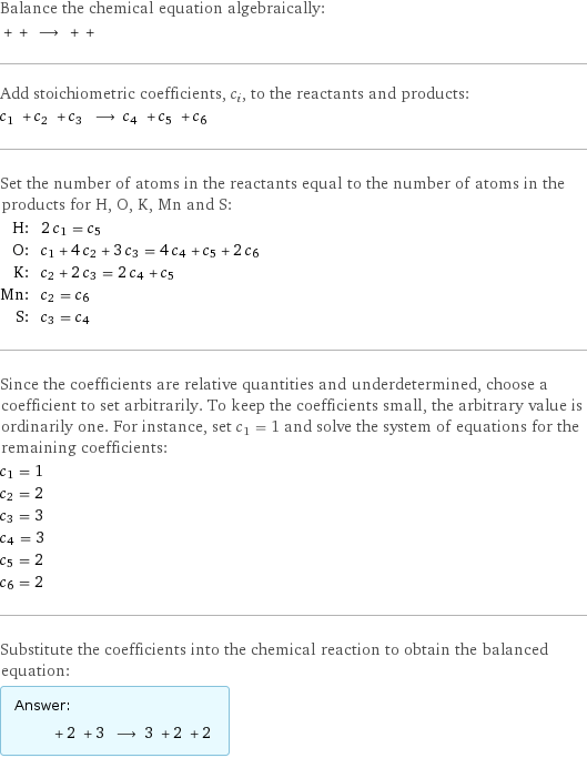 Balance the chemical equation algebraically:  + + ⟶ + +  Add stoichiometric coefficients, c_i, to the reactants and products: c_1 + c_2 + c_3 ⟶ c_4 + c_5 + c_6  Set the number of atoms in the reactants equal to the number of atoms in the products for H, O, K, Mn and S: H: | 2 c_1 = c_5 O: | c_1 + 4 c_2 + 3 c_3 = 4 c_4 + c_5 + 2 c_6 K: | c_2 + 2 c_3 = 2 c_4 + c_5 Mn: | c_2 = c_6 S: | c_3 = c_4 Since the coefficients are relative quantities and underdetermined, choose a coefficient to set arbitrarily. To keep the coefficients small, the arbitrary value is ordinarily one. For instance, set c_1 = 1 and solve the system of equations for the remaining coefficients: c_1 = 1 c_2 = 2 c_3 = 3 c_4 = 3 c_5 = 2 c_6 = 2 Substitute the coefficients into the chemical reaction to obtain the balanced equation: Answer: |   | + 2 + 3 ⟶ 3 + 2 + 2 