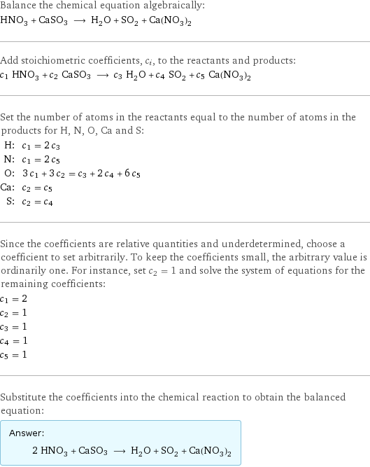 Balance the chemical equation algebraically: HNO_3 + CaSO3 ⟶ H_2O + SO_2 + Ca(NO_3)_2 Add stoichiometric coefficients, c_i, to the reactants and products: c_1 HNO_3 + c_2 CaSO3 ⟶ c_3 H_2O + c_4 SO_2 + c_5 Ca(NO_3)_2 Set the number of atoms in the reactants equal to the number of atoms in the products for H, N, O, Ca and S: H: | c_1 = 2 c_3 N: | c_1 = 2 c_5 O: | 3 c_1 + 3 c_2 = c_3 + 2 c_4 + 6 c_5 Ca: | c_2 = c_5 S: | c_2 = c_4 Since the coefficients are relative quantities and underdetermined, choose a coefficient to set arbitrarily. To keep the coefficients small, the arbitrary value is ordinarily one. For instance, set c_2 = 1 and solve the system of equations for the remaining coefficients: c_1 = 2 c_2 = 1 c_3 = 1 c_4 = 1 c_5 = 1 Substitute the coefficients into the chemical reaction to obtain the balanced equation: Answer: |   | 2 HNO_3 + CaSO3 ⟶ H_2O + SO_2 + Ca(NO_3)_2