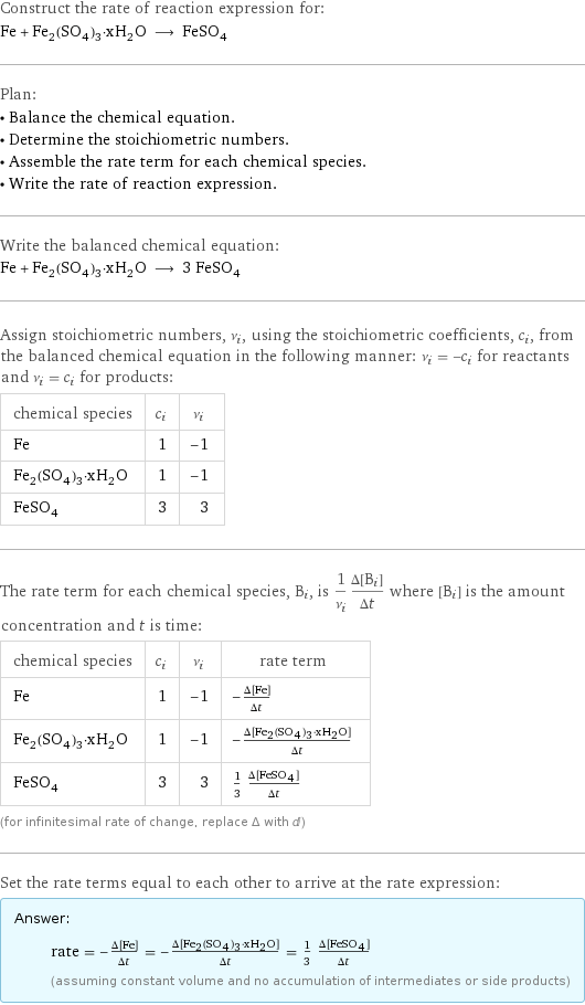 Construct the rate of reaction expression for: Fe + Fe_2(SO_4)_3·xH_2O ⟶ FeSO_4 Plan: • Balance the chemical equation. • Determine the stoichiometric numbers. • Assemble the rate term for each chemical species. • Write the rate of reaction expression. Write the balanced chemical equation: Fe + Fe_2(SO_4)_3·xH_2O ⟶ 3 FeSO_4 Assign stoichiometric numbers, ν_i, using the stoichiometric coefficients, c_i, from the balanced chemical equation in the following manner: ν_i = -c_i for reactants and ν_i = c_i for products: chemical species | c_i | ν_i Fe | 1 | -1 Fe_2(SO_4)_3·xH_2O | 1 | -1 FeSO_4 | 3 | 3 The rate term for each chemical species, B_i, is 1/ν_i(Δ[B_i])/(Δt) where [B_i] is the amount concentration and t is time: chemical species | c_i | ν_i | rate term Fe | 1 | -1 | -(Δ[Fe])/(Δt) Fe_2(SO_4)_3·xH_2O | 1 | -1 | -(Δ[Fe2(SO4)3·xH2O])/(Δt) FeSO_4 | 3 | 3 | 1/3 (Δ[FeSO4])/(Δt) (for infinitesimal rate of change, replace Δ with d) Set the rate terms equal to each other to arrive at the rate expression: Answer: |   | rate = -(Δ[Fe])/(Δt) = -(Δ[Fe2(SO4)3·xH2O])/(Δt) = 1/3 (Δ[FeSO4])/(Δt) (assuming constant volume and no accumulation of intermediates or side products)