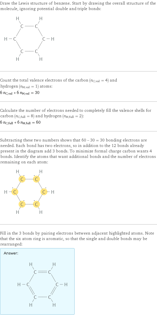 Draw the Lewis structure of benzene. Start by drawing the overall structure of the molecule, ignoring potential double and triple bonds:  Count the total valence electrons of the carbon (n_C, val = 4) and hydrogen (n_H, val = 1) atoms: 6 n_C, val + 6 n_H, val = 30 Calculate the number of electrons needed to completely fill the valence shells for carbon (n_C, full = 8) and hydrogen (n_H, full = 2): 6 n_C, full + 6 n_H, full = 60 Subtracting these two numbers shows that 60 - 30 = 30 bonding electrons are needed. Each bond has two electrons, so in addition to the 12 bonds already present in the diagram add 3 bonds. To minimize formal charge carbon wants 4 bonds. Identify the atoms that want additional bonds and the number of electrons remaining on each atom:  Fill in the 3 bonds by pairing electrons between adjacent highlighted atoms. Note that the six atom ring is aromatic, so that the single and double bonds may be rearranged: Answer: |   | 