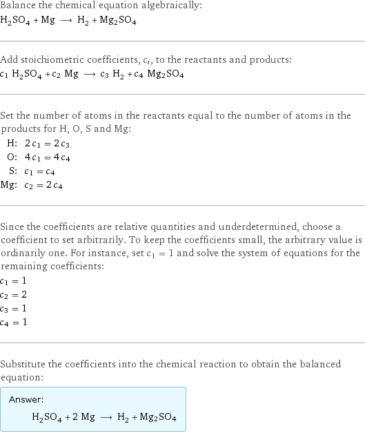 Balance the chemical equation algebraically: H_2SO_4 + Mg ⟶ H_2 + Mg2SO4 Add stoichiometric coefficients, c_i, to the reactants and products: c_1 H_2SO_4 + c_2 Mg ⟶ c_3 H_2 + c_4 Mg2SO4 Set the number of atoms in the reactants equal to the number of atoms in the products for H, O, S and Mg: H: | 2 c_1 = 2 c_3 O: | 4 c_1 = 4 c_4 S: | c_1 = c_4 Mg: | c_2 = 2 c_4 Since the coefficients are relative quantities and underdetermined, choose a coefficient to set arbitrarily. To keep the coefficients small, the arbitrary value is ordinarily one. For instance, set c_1 = 1 and solve the system of equations for the remaining coefficients: c_1 = 1 c_2 = 2 c_3 = 1 c_4 = 1 Substitute the coefficients into the chemical reaction to obtain the balanced equation: Answer: |   | H_2SO_4 + 2 Mg ⟶ H_2 + Mg2SO4