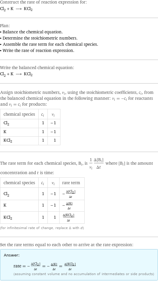 Construct the rate of reaction expression for: Cl_2 + K ⟶ KCl2 Plan: • Balance the chemical equation. • Determine the stoichiometric numbers. • Assemble the rate term for each chemical species. • Write the rate of reaction expression. Write the balanced chemical equation: Cl_2 + K ⟶ KCl2 Assign stoichiometric numbers, ν_i, using the stoichiometric coefficients, c_i, from the balanced chemical equation in the following manner: ν_i = -c_i for reactants and ν_i = c_i for products: chemical species | c_i | ν_i Cl_2 | 1 | -1 K | 1 | -1 KCl2 | 1 | 1 The rate term for each chemical species, B_i, is 1/ν_i(Δ[B_i])/(Δt) where [B_i] is the amount concentration and t is time: chemical species | c_i | ν_i | rate term Cl_2 | 1 | -1 | -(Δ[Cl2])/(Δt) K | 1 | -1 | -(Δ[K])/(Δt) KCl2 | 1 | 1 | (Δ[KCl2])/(Δt) (for infinitesimal rate of change, replace Δ with d) Set the rate terms equal to each other to arrive at the rate expression: Answer: |   | rate = -(Δ[Cl2])/(Δt) = -(Δ[K])/(Δt) = (Δ[KCl2])/(Δt) (assuming constant volume and no accumulation of intermediates or side products)