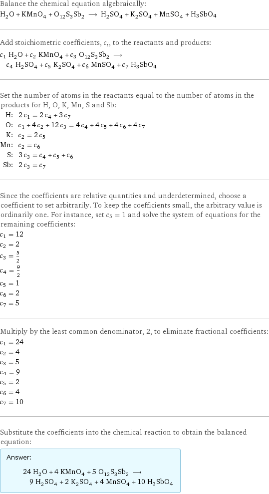 Balance the chemical equation algebraically: H_2O + KMnO_4 + O_12S_3Sb_2 ⟶ H_2SO_4 + K_2SO_4 + MnSO_4 + H3SbO4 Add stoichiometric coefficients, c_i, to the reactants and products: c_1 H_2O + c_2 KMnO_4 + c_3 O_12S_3Sb_2 ⟶ c_4 H_2SO_4 + c_5 K_2SO_4 + c_6 MnSO_4 + c_7 H3SbO4 Set the number of atoms in the reactants equal to the number of atoms in the products for H, O, K, Mn, S and Sb: H: | 2 c_1 = 2 c_4 + 3 c_7 O: | c_1 + 4 c_2 + 12 c_3 = 4 c_4 + 4 c_5 + 4 c_6 + 4 c_7 K: | c_2 = 2 c_5 Mn: | c_2 = c_6 S: | 3 c_3 = c_4 + c_5 + c_6 Sb: | 2 c_3 = c_7 Since the coefficients are relative quantities and underdetermined, choose a coefficient to set arbitrarily. To keep the coefficients small, the arbitrary value is ordinarily one. For instance, set c_5 = 1 and solve the system of equations for the remaining coefficients: c_1 = 12 c_2 = 2 c_3 = 5/2 c_4 = 9/2 c_5 = 1 c_6 = 2 c_7 = 5 Multiply by the least common denominator, 2, to eliminate fractional coefficients: c_1 = 24 c_2 = 4 c_3 = 5 c_4 = 9 c_5 = 2 c_6 = 4 c_7 = 10 Substitute the coefficients into the chemical reaction to obtain the balanced equation: Answer: |   | 24 H_2O + 4 KMnO_4 + 5 O_12S_3Sb_2 ⟶ 9 H_2SO_4 + 2 K_2SO_4 + 4 MnSO_4 + 10 H3SbO4