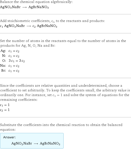 Balance the chemical equation algebraically: AgNO3NaBr ⟶ AgBrNaNO3 Add stoichiometric coefficients, c_i, to the reactants and products: c_1 AgNO3NaBr ⟶ c_2 AgBrNaNO3 Set the number of atoms in the reactants equal to the number of atoms in the products for Ag, N, O, Na and Br: Ag: | c_1 = c_2 N: | c_1 = c_2 O: | 3 c_1 = 3 c_2 Na: | c_1 = c_2 Br: | c_1 = c_2 Since the coefficients are relative quantities and underdetermined, choose a coefficient to set arbitrarily. To keep the coefficients small, the arbitrary value is ordinarily one. For instance, set c_1 = 1 and solve the system of equations for the remaining coefficients: c_1 = 1 c_2 = 1 Substitute the coefficients into the chemical reaction to obtain the balanced equation: Answer: |   | AgNO3NaBr ⟶ AgBrNaNO3