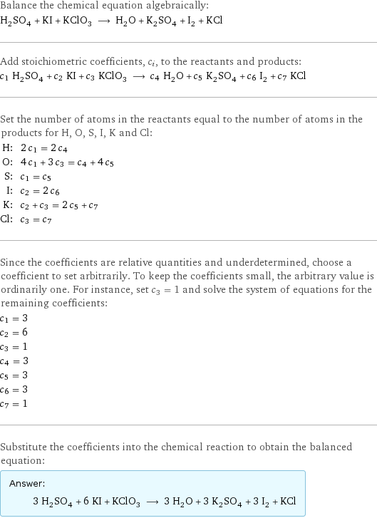Balance the chemical equation algebraically: H_2SO_4 + KI + KClO_3 ⟶ H_2O + K_2SO_4 + I_2 + KCl Add stoichiometric coefficients, c_i, to the reactants and products: c_1 H_2SO_4 + c_2 KI + c_3 KClO_3 ⟶ c_4 H_2O + c_5 K_2SO_4 + c_6 I_2 + c_7 KCl Set the number of atoms in the reactants equal to the number of atoms in the products for H, O, S, I, K and Cl: H: | 2 c_1 = 2 c_4 O: | 4 c_1 + 3 c_3 = c_4 + 4 c_5 S: | c_1 = c_5 I: | c_2 = 2 c_6 K: | c_2 + c_3 = 2 c_5 + c_7 Cl: | c_3 = c_7 Since the coefficients are relative quantities and underdetermined, choose a coefficient to set arbitrarily. To keep the coefficients small, the arbitrary value is ordinarily one. For instance, set c_3 = 1 and solve the system of equations for the remaining coefficients: c_1 = 3 c_2 = 6 c_3 = 1 c_4 = 3 c_5 = 3 c_6 = 3 c_7 = 1 Substitute the coefficients into the chemical reaction to obtain the balanced equation: Answer: |   | 3 H_2SO_4 + 6 KI + KClO_3 ⟶ 3 H_2O + 3 K_2SO_4 + 3 I_2 + KCl