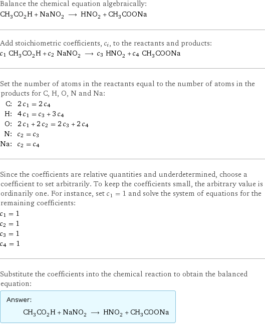 Balance the chemical equation algebraically: CH_3CO_2H + NaNO_2 ⟶ HNO_2 + CH_3COONa Add stoichiometric coefficients, c_i, to the reactants and products: c_1 CH_3CO_2H + c_2 NaNO_2 ⟶ c_3 HNO_2 + c_4 CH_3COONa Set the number of atoms in the reactants equal to the number of atoms in the products for C, H, O, N and Na: C: | 2 c_1 = 2 c_4 H: | 4 c_1 = c_3 + 3 c_4 O: | 2 c_1 + 2 c_2 = 2 c_3 + 2 c_4 N: | c_2 = c_3 Na: | c_2 = c_4 Since the coefficients are relative quantities and underdetermined, choose a coefficient to set arbitrarily. To keep the coefficients small, the arbitrary value is ordinarily one. For instance, set c_1 = 1 and solve the system of equations for the remaining coefficients: c_1 = 1 c_2 = 1 c_3 = 1 c_4 = 1 Substitute the coefficients into the chemical reaction to obtain the balanced equation: Answer: |   | CH_3CO_2H + NaNO_2 ⟶ HNO_2 + CH_3COONa