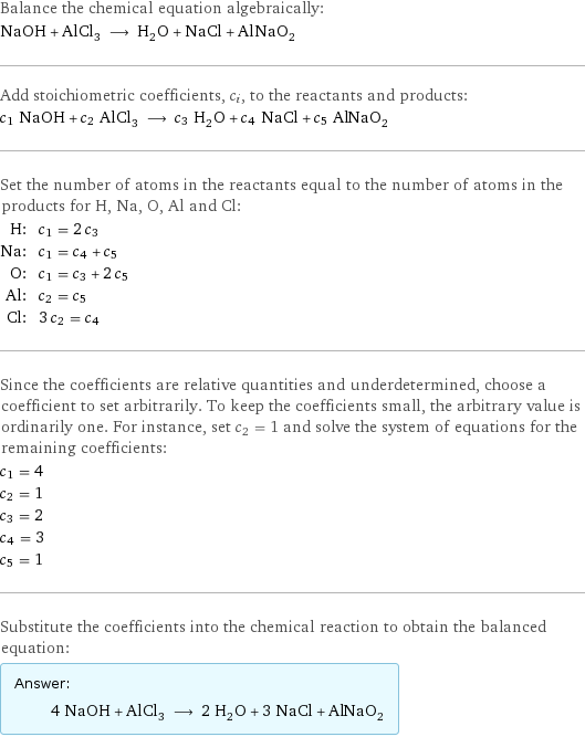 Balance the chemical equation algebraically: NaOH + AlCl_3 ⟶ H_2O + NaCl + AlNaO_2 Add stoichiometric coefficients, c_i, to the reactants and products: c_1 NaOH + c_2 AlCl_3 ⟶ c_3 H_2O + c_4 NaCl + c_5 AlNaO_2 Set the number of atoms in the reactants equal to the number of atoms in the products for H, Na, O, Al and Cl: H: | c_1 = 2 c_3 Na: | c_1 = c_4 + c_5 O: | c_1 = c_3 + 2 c_5 Al: | c_2 = c_5 Cl: | 3 c_2 = c_4 Since the coefficients are relative quantities and underdetermined, choose a coefficient to set arbitrarily. To keep the coefficients small, the arbitrary value is ordinarily one. For instance, set c_2 = 1 and solve the system of equations for the remaining coefficients: c_1 = 4 c_2 = 1 c_3 = 2 c_4 = 3 c_5 = 1 Substitute the coefficients into the chemical reaction to obtain the balanced equation: Answer: |   | 4 NaOH + AlCl_3 ⟶ 2 H_2O + 3 NaCl + AlNaO_2