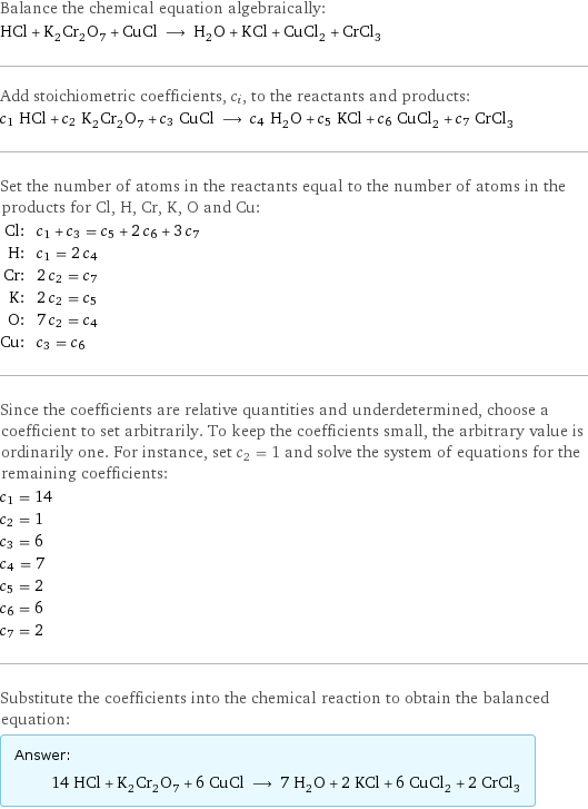 Balance the chemical equation algebraically: HCl + K_2Cr_2O_7 + CuCl ⟶ H_2O + KCl + CuCl_2 + CrCl_3 Add stoichiometric coefficients, c_i, to the reactants and products: c_1 HCl + c_2 K_2Cr_2O_7 + c_3 CuCl ⟶ c_4 H_2O + c_5 KCl + c_6 CuCl_2 + c_7 CrCl_3 Set the number of atoms in the reactants equal to the number of atoms in the products for Cl, H, Cr, K, O and Cu: Cl: | c_1 + c_3 = c_5 + 2 c_6 + 3 c_7 H: | c_1 = 2 c_4 Cr: | 2 c_2 = c_7 K: | 2 c_2 = c_5 O: | 7 c_2 = c_4 Cu: | c_3 = c_6 Since the coefficients are relative quantities and underdetermined, choose a coefficient to set arbitrarily. To keep the coefficients small, the arbitrary value is ordinarily one. For instance, set c_2 = 1 and solve the system of equations for the remaining coefficients: c_1 = 14 c_2 = 1 c_3 = 6 c_4 = 7 c_5 = 2 c_6 = 6 c_7 = 2 Substitute the coefficients into the chemical reaction to obtain the balanced equation: Answer: |   | 14 HCl + K_2Cr_2O_7 + 6 CuCl ⟶ 7 H_2O + 2 KCl + 6 CuCl_2 + 2 CrCl_3