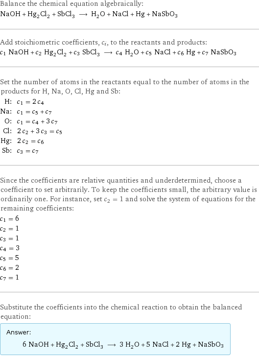 Balance the chemical equation algebraically: NaOH + Hg_2Cl_2 + SbCl_3 ⟶ H_2O + NaCl + Hg + NaSbO3 Add stoichiometric coefficients, c_i, to the reactants and products: c_1 NaOH + c_2 Hg_2Cl_2 + c_3 SbCl_3 ⟶ c_4 H_2O + c_5 NaCl + c_6 Hg + c_7 NaSbO3 Set the number of atoms in the reactants equal to the number of atoms in the products for H, Na, O, Cl, Hg and Sb: H: | c_1 = 2 c_4 Na: | c_1 = c_5 + c_7 O: | c_1 = c_4 + 3 c_7 Cl: | 2 c_2 + 3 c_3 = c_5 Hg: | 2 c_2 = c_6 Sb: | c_3 = c_7 Since the coefficients are relative quantities and underdetermined, choose a coefficient to set arbitrarily. To keep the coefficients small, the arbitrary value is ordinarily one. For instance, set c_2 = 1 and solve the system of equations for the remaining coefficients: c_1 = 6 c_2 = 1 c_3 = 1 c_4 = 3 c_5 = 5 c_6 = 2 c_7 = 1 Substitute the coefficients into the chemical reaction to obtain the balanced equation: Answer: |   | 6 NaOH + Hg_2Cl_2 + SbCl_3 ⟶ 3 H_2O + 5 NaCl + 2 Hg + NaSbO3