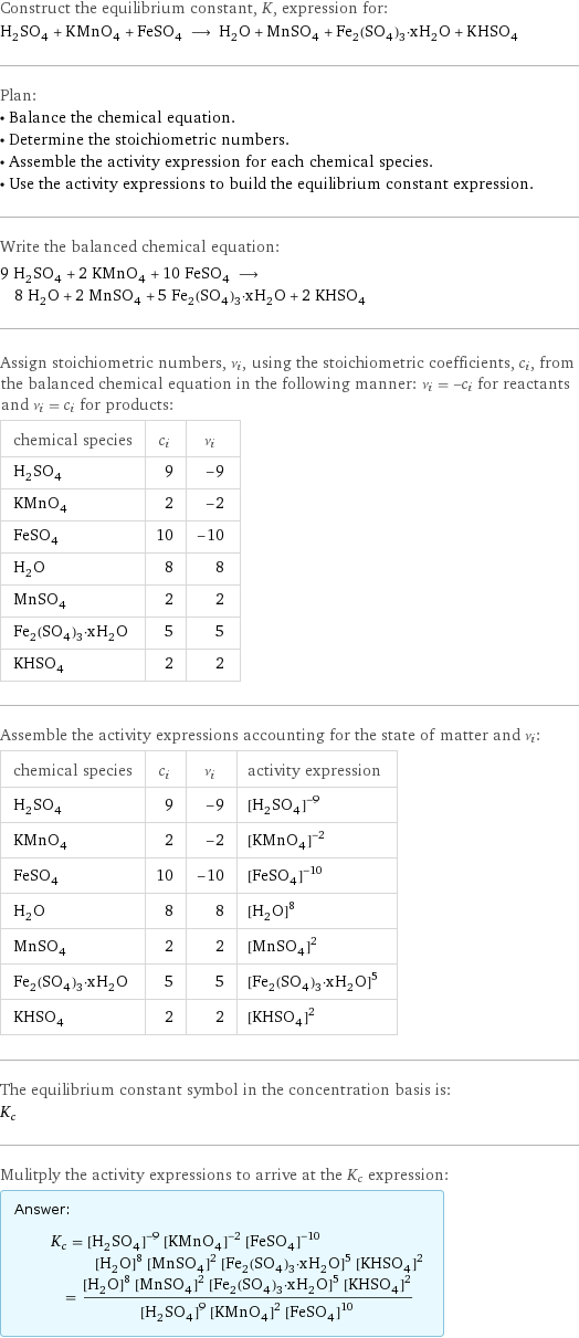 Construct the equilibrium constant, K, expression for: H_2SO_4 + KMnO_4 + FeSO_4 ⟶ H_2O + MnSO_4 + Fe_2(SO_4)_3·xH_2O + KHSO_4 Plan: • Balance the chemical equation. • Determine the stoichiometric numbers. • Assemble the activity expression for each chemical species. • Use the activity expressions to build the equilibrium constant expression. Write the balanced chemical equation: 9 H_2SO_4 + 2 KMnO_4 + 10 FeSO_4 ⟶ 8 H_2O + 2 MnSO_4 + 5 Fe_2(SO_4)_3·xH_2O + 2 KHSO_4 Assign stoichiometric numbers, ν_i, using the stoichiometric coefficients, c_i, from the balanced chemical equation in the following manner: ν_i = -c_i for reactants and ν_i = c_i for products: chemical species | c_i | ν_i H_2SO_4 | 9 | -9 KMnO_4 | 2 | -2 FeSO_4 | 10 | -10 H_2O | 8 | 8 MnSO_4 | 2 | 2 Fe_2(SO_4)_3·xH_2O | 5 | 5 KHSO_4 | 2 | 2 Assemble the activity expressions accounting for the state of matter and ν_i: chemical species | c_i | ν_i | activity expression H_2SO_4 | 9 | -9 | ([H2SO4])^(-9) KMnO_4 | 2 | -2 | ([KMnO4])^(-2) FeSO_4 | 10 | -10 | ([FeSO4])^(-10) H_2O | 8 | 8 | ([H2O])^8 MnSO_4 | 2 | 2 | ([MnSO4])^2 Fe_2(SO_4)_3·xH_2O | 5 | 5 | ([Fe2(SO4)3·xH2O])^5 KHSO_4 | 2 | 2 | ([KHSO4])^2 The equilibrium constant symbol in the concentration basis is: K_c Mulitply the activity expressions to arrive at the K_c expression: Answer: |   | K_c = ([H2SO4])^(-9) ([KMnO4])^(-2) ([FeSO4])^(-10) ([H2O])^8 ([MnSO4])^2 ([Fe2(SO4)3·xH2O])^5 ([KHSO4])^2 = (([H2O])^8 ([MnSO4])^2 ([Fe2(SO4)3·xH2O])^5 ([KHSO4])^2)/(([H2SO4])^9 ([KMnO4])^2 ([FeSO4])^10)