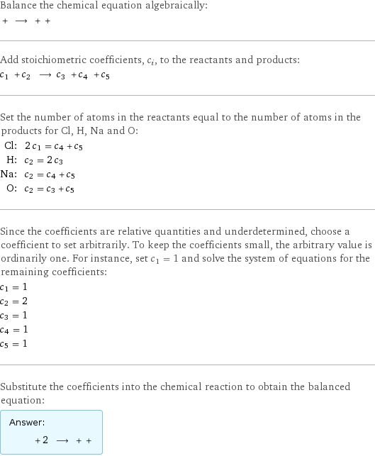 Balance the chemical equation algebraically:  + ⟶ + +  Add stoichiometric coefficients, c_i, to the reactants and products: c_1 + c_2 ⟶ c_3 + c_4 + c_5  Set the number of atoms in the reactants equal to the number of atoms in the products for Cl, H, Na and O: Cl: | 2 c_1 = c_4 + c_5 H: | c_2 = 2 c_3 Na: | c_2 = c_4 + c_5 O: | c_2 = c_3 + c_5 Since the coefficients are relative quantities and underdetermined, choose a coefficient to set arbitrarily. To keep the coefficients small, the arbitrary value is ordinarily one. For instance, set c_1 = 1 and solve the system of equations for the remaining coefficients: c_1 = 1 c_2 = 2 c_3 = 1 c_4 = 1 c_5 = 1 Substitute the coefficients into the chemical reaction to obtain the balanced equation: Answer: |   | + 2 ⟶ + + 