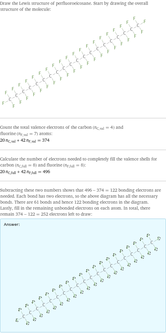 Draw the Lewis structure of perfluoroeicosane. Start by drawing the overall structure of the molecule:  Count the total valence electrons of the carbon (n_C, val = 4) and fluorine (n_F, val = 7) atoms: 20 n_C, val + 42 n_F, val = 374 Calculate the number of electrons needed to completely fill the valence shells for carbon (n_C, full = 8) and fluorine (n_F, full = 8): 20 n_C, full + 42 n_F, full = 496 Subtracting these two numbers shows that 496 - 374 = 122 bonding electrons are needed. Each bond has two electrons, so the above diagram has all the necessary bonds. There are 61 bonds and hence 122 bonding electrons in the diagram. Lastly, fill in the remaining unbonded electrons on each atom. In total, there remain 374 - 122 = 252 electrons left to draw: Answer: |   | 