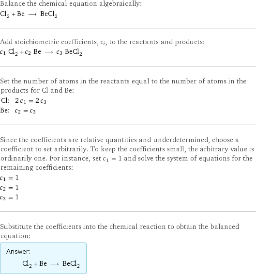 Balance the chemical equation algebraically: Cl_2 + Be ⟶ BeCl_2 Add stoichiometric coefficients, c_i, to the reactants and products: c_1 Cl_2 + c_2 Be ⟶ c_3 BeCl_2 Set the number of atoms in the reactants equal to the number of atoms in the products for Cl and Be: Cl: | 2 c_1 = 2 c_3 Be: | c_2 = c_3 Since the coefficients are relative quantities and underdetermined, choose a coefficient to set arbitrarily. To keep the coefficients small, the arbitrary value is ordinarily one. For instance, set c_1 = 1 and solve the system of equations for the remaining coefficients: c_1 = 1 c_2 = 1 c_3 = 1 Substitute the coefficients into the chemical reaction to obtain the balanced equation: Answer: |   | Cl_2 + Be ⟶ BeCl_2