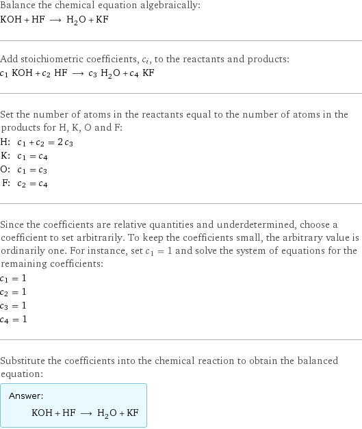 Balance the chemical equation algebraically: KOH + HF ⟶ H_2O + KF Add stoichiometric coefficients, c_i, to the reactants and products: c_1 KOH + c_2 HF ⟶ c_3 H_2O + c_4 KF Set the number of atoms in the reactants equal to the number of atoms in the products for H, K, O and F: H: | c_1 + c_2 = 2 c_3 K: | c_1 = c_4 O: | c_1 = c_3 F: | c_2 = c_4 Since the coefficients are relative quantities and underdetermined, choose a coefficient to set arbitrarily. To keep the coefficients small, the arbitrary value is ordinarily one. For instance, set c_1 = 1 and solve the system of equations for the remaining coefficients: c_1 = 1 c_2 = 1 c_3 = 1 c_4 = 1 Substitute the coefficients into the chemical reaction to obtain the balanced equation: Answer: |   | KOH + HF ⟶ H_2O + KF