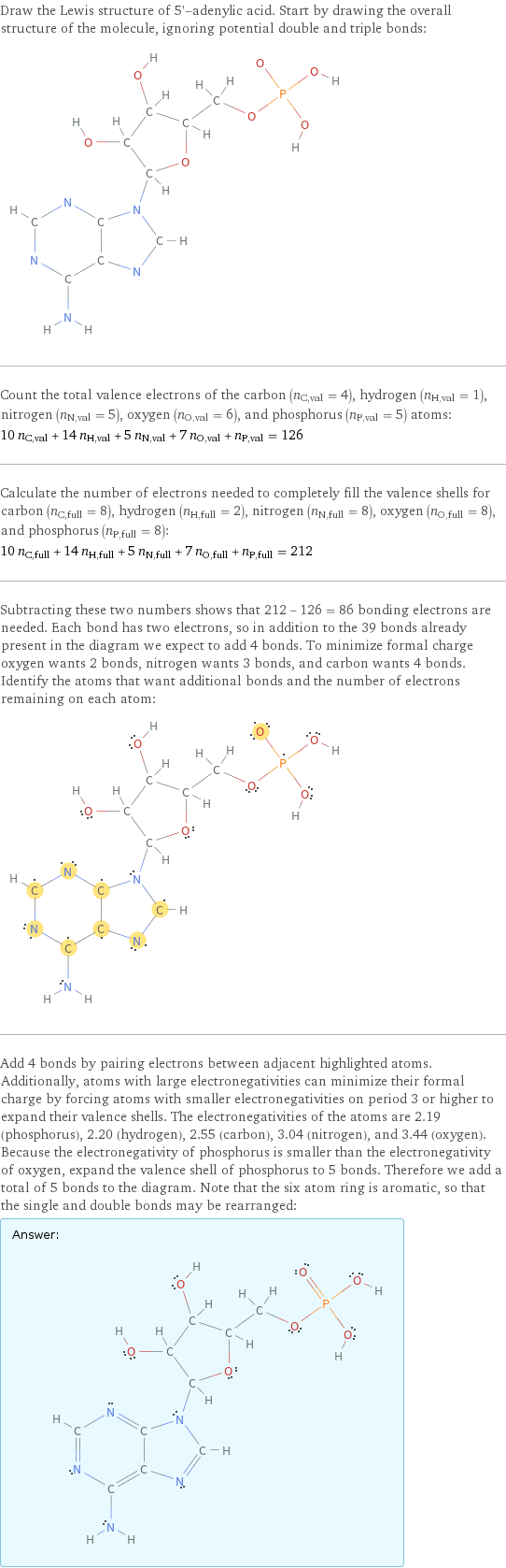 Draw the Lewis structure of 5'-adenylic acid. Start by drawing the overall structure of the molecule, ignoring potential double and triple bonds:  Count the total valence electrons of the carbon (n_C, val = 4), hydrogen (n_H, val = 1), nitrogen (n_N, val = 5), oxygen (n_O, val = 6), and phosphorus (n_P, val = 5) atoms: 10 n_C, val + 14 n_H, val + 5 n_N, val + 7 n_O, val + n_P, val = 126 Calculate the number of electrons needed to completely fill the valence shells for carbon (n_C, full = 8), hydrogen (n_H, full = 2), nitrogen (n_N, full = 8), oxygen (n_O, full = 8), and phosphorus (n_P, full = 8): 10 n_C, full + 14 n_H, full + 5 n_N, full + 7 n_O, full + n_P, full = 212 Subtracting these two numbers shows that 212 - 126 = 86 bonding electrons are needed. Each bond has two electrons, so in addition to the 39 bonds already present in the diagram we expect to add 4 bonds. To minimize formal charge oxygen wants 2 bonds, nitrogen wants 3 bonds, and carbon wants 4 bonds. Identify the atoms that want additional bonds and the number of electrons remaining on each atom:  Add 4 bonds by pairing electrons between adjacent highlighted atoms. Additionally, atoms with large electronegativities can minimize their formal charge by forcing atoms with smaller electronegativities on period 3 or higher to expand their valence shells. The electronegativities of the atoms are 2.19 (phosphorus), 2.20 (hydrogen), 2.55 (carbon), 3.04 (nitrogen), and 3.44 (oxygen). Because the electronegativity of phosphorus is smaller than the electronegativity of oxygen, expand the valence shell of phosphorus to 5 bonds. Therefore we add a total of 5 bonds to the diagram. Note that the six atom ring is aromatic, so that the single and double bonds may be rearranged: Answer: |   | 