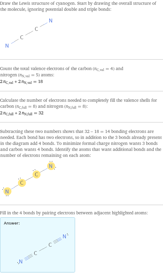 Draw the Lewis structure of cyanogen. Start by drawing the overall structure of the molecule, ignoring potential double and triple bonds:  Count the total valence electrons of the carbon (n_C, val = 4) and nitrogen (n_N, val = 5) atoms: 2 n_C, val + 2 n_N, val = 18 Calculate the number of electrons needed to completely fill the valence shells for carbon (n_C, full = 8) and nitrogen (n_N, full = 8): 2 n_C, full + 2 n_N, full = 32 Subtracting these two numbers shows that 32 - 18 = 14 bonding electrons are needed. Each bond has two electrons, so in addition to the 3 bonds already present in the diagram add 4 bonds. To minimize formal charge nitrogen wants 3 bonds and carbon wants 4 bonds. Identify the atoms that want additional bonds and the number of electrons remaining on each atom:  Fill in the 4 bonds by pairing electrons between adjacent highlighted atoms: Answer: |   | 