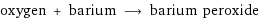 oxygen + barium ⟶ barium peroxide