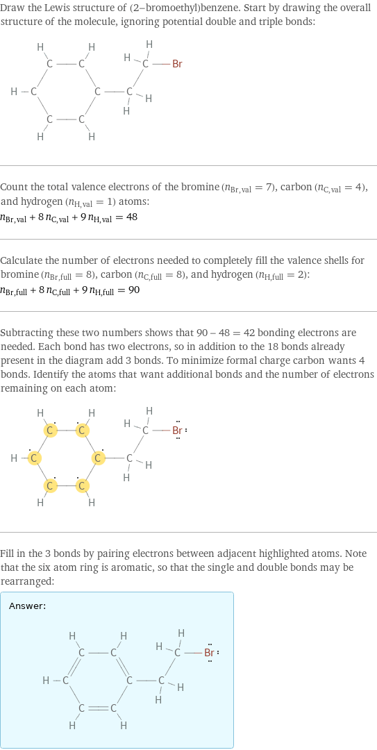 Draw the Lewis structure of (2-bromoethyl)benzene. Start by drawing the overall structure of the molecule, ignoring potential double and triple bonds:  Count the total valence electrons of the bromine (n_Br, val = 7), carbon (n_C, val = 4), and hydrogen (n_H, val = 1) atoms: n_Br, val + 8 n_C, val + 9 n_H, val = 48 Calculate the number of electrons needed to completely fill the valence shells for bromine (n_Br, full = 8), carbon (n_C, full = 8), and hydrogen (n_H, full = 2): n_Br, full + 8 n_C, full + 9 n_H, full = 90 Subtracting these two numbers shows that 90 - 48 = 42 bonding electrons are needed. Each bond has two electrons, so in addition to the 18 bonds already present in the diagram add 3 bonds. To minimize formal charge carbon wants 4 bonds. Identify the atoms that want additional bonds and the number of electrons remaining on each atom:  Fill in the 3 bonds by pairing electrons between adjacent highlighted atoms. Note that the six atom ring is aromatic, so that the single and double bonds may be rearranged: Answer: |   | 