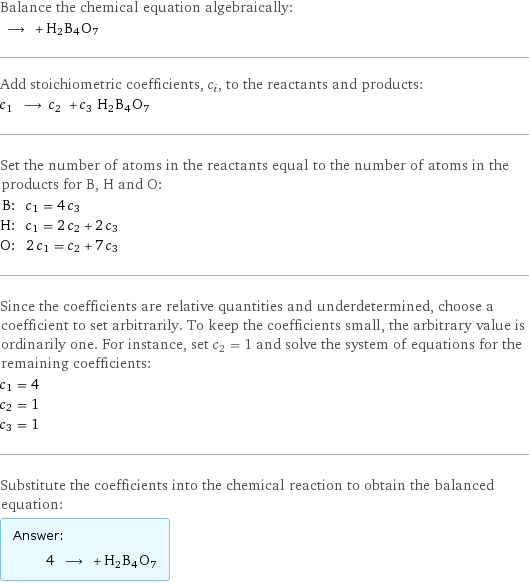 Balance the chemical equation algebraically:  ⟶ + H2B4O7 Add stoichiometric coefficients, c_i, to the reactants and products: c_1 ⟶ c_2 + c_3 H2B4O7 Set the number of atoms in the reactants equal to the number of atoms in the products for B, H and O: B: | c_1 = 4 c_3 H: | c_1 = 2 c_2 + 2 c_3 O: | 2 c_1 = c_2 + 7 c_3 Since the coefficients are relative quantities and underdetermined, choose a coefficient to set arbitrarily. To keep the coefficients small, the arbitrary value is ordinarily one. For instance, set c_2 = 1 and solve the system of equations for the remaining coefficients: c_1 = 4 c_2 = 1 c_3 = 1 Substitute the coefficients into the chemical reaction to obtain the balanced equation: Answer: |   | 4 ⟶ + H2B4O7