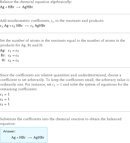 Balance the chemical equation algebraically: Ag + HBr ⟶ AgHBr Add stoichiometric coefficients, c_i, to the reactants and products: c_1 Ag + c_2 HBr ⟶ c_3 AgHBr Set the number of atoms in the reactants equal to the number of atoms in the products for Ag, Br and H: Ag: | c_1 = c_3 Br: | c_2 = c_3 H: | c_2 = c_3 Since the coefficients are relative quantities and underdetermined, choose a coefficient to set arbitrarily. To keep the coefficients small, the arbitrary value is ordinarily one. For instance, set c_1 = 1 and solve the system of equations for the remaining coefficients: c_1 = 1 c_2 = 1 c_3 = 1 Substitute the coefficients into the chemical reaction to obtain the balanced equation: Answer: |   | Ag + HBr ⟶ AgHBr