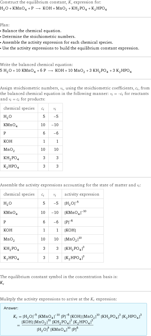 Construct the equilibrium constant, K, expression for: H_2O + KMnO_4 + P ⟶ KOH + MnO_2 + KH_2PO_4 + K_2HPO_4 Plan: • Balance the chemical equation. • Determine the stoichiometric numbers. • Assemble the activity expression for each chemical species. • Use the activity expressions to build the equilibrium constant expression. Write the balanced chemical equation: 5 H_2O + 10 KMnO_4 + 6 P ⟶ KOH + 10 MnO_2 + 3 KH_2PO_4 + 3 K_2HPO_4 Assign stoichiometric numbers, ν_i, using the stoichiometric coefficients, c_i, from the balanced chemical equation in the following manner: ν_i = -c_i for reactants and ν_i = c_i for products: chemical species | c_i | ν_i H_2O | 5 | -5 KMnO_4 | 10 | -10 P | 6 | -6 KOH | 1 | 1 MnO_2 | 10 | 10 KH_2PO_4 | 3 | 3 K_2HPO_4 | 3 | 3 Assemble the activity expressions accounting for the state of matter and ν_i: chemical species | c_i | ν_i | activity expression H_2O | 5 | -5 | ([H2O])^(-5) KMnO_4 | 10 | -10 | ([KMnO4])^(-10) P | 6 | -6 | ([P])^(-6) KOH | 1 | 1 | [KOH] MnO_2 | 10 | 10 | ([MnO2])^10 KH_2PO_4 | 3 | 3 | ([KH2PO4])^3 K_2HPO_4 | 3 | 3 | ([K2HPO4])^3 The equilibrium constant symbol in the concentration basis is: K_c Mulitply the activity expressions to arrive at the K_c expression: Answer: |   | K_c = ([H2O])^(-5) ([KMnO4])^(-10) ([P])^(-6) [KOH] ([MnO2])^10 ([KH2PO4])^3 ([K2HPO4])^3 = ([KOH] ([MnO2])^10 ([KH2PO4])^3 ([K2HPO4])^3)/(([H2O])^5 ([KMnO4])^10 ([P])^6)