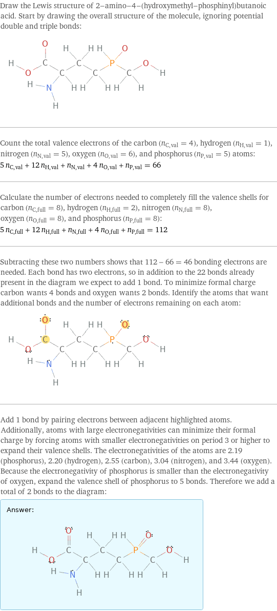 Draw the Lewis structure of 2-amino-4-(hydroxymethyl-phosphinyl)butanoic acid. Start by drawing the overall structure of the molecule, ignoring potential double and triple bonds:  Count the total valence electrons of the carbon (n_C, val = 4), hydrogen (n_H, val = 1), nitrogen (n_N, val = 5), oxygen (n_O, val = 6), and phosphorus (n_P, val = 5) atoms: 5 n_C, val + 12 n_H, val + n_N, val + 4 n_O, val + n_P, val = 66 Calculate the number of electrons needed to completely fill the valence shells for carbon (n_C, full = 8), hydrogen (n_H, full = 2), nitrogen (n_N, full = 8), oxygen (n_O, full = 8), and phosphorus (n_P, full = 8): 5 n_C, full + 12 n_H, full + n_N, full + 4 n_O, full + n_P, full = 112 Subtracting these two numbers shows that 112 - 66 = 46 bonding electrons are needed. Each bond has two electrons, so in addition to the 22 bonds already present in the diagram we expect to add 1 bond. To minimize formal charge carbon wants 4 bonds and oxygen wants 2 bonds. Identify the atoms that want additional bonds and the number of electrons remaining on each atom:  Add 1 bond by pairing electrons between adjacent highlighted atoms. Additionally, atoms with large electronegativities can minimize their formal charge by forcing atoms with smaller electronegativities on period 3 or higher to expand their valence shells. The electronegativities of the atoms are 2.19 (phosphorus), 2.20 (hydrogen), 2.55 (carbon), 3.04 (nitrogen), and 3.44 (oxygen). Because the electronegativity of phosphorus is smaller than the electronegativity of oxygen, expand the valence shell of phosphorus to 5 bonds. Therefore we add a total of 2 bonds to the diagram: Answer: |   | 