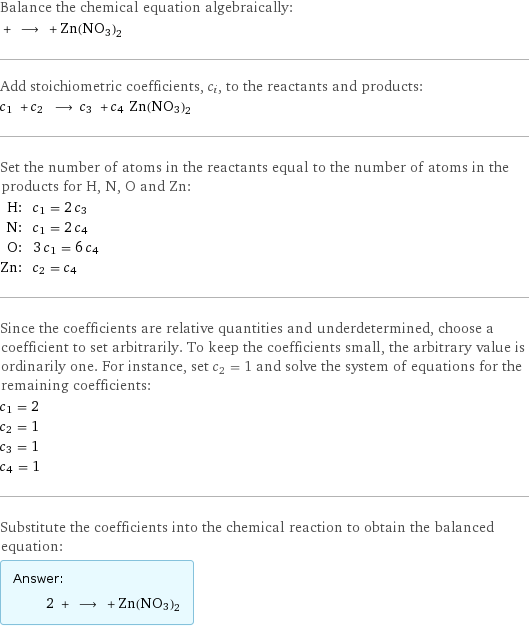 Balance the chemical equation algebraically:  + ⟶ + Zn(NO3)2 Add stoichiometric coefficients, c_i, to the reactants and products: c_1 + c_2 ⟶ c_3 + c_4 Zn(NO3)2 Set the number of atoms in the reactants equal to the number of atoms in the products for H, N, O and Zn: H: | c_1 = 2 c_3 N: | c_1 = 2 c_4 O: | 3 c_1 = 6 c_4 Zn: | c_2 = c_4 Since the coefficients are relative quantities and underdetermined, choose a coefficient to set arbitrarily. To keep the coefficients small, the arbitrary value is ordinarily one. For instance, set c_2 = 1 and solve the system of equations for the remaining coefficients: c_1 = 2 c_2 = 1 c_3 = 1 c_4 = 1 Substitute the coefficients into the chemical reaction to obtain the balanced equation: Answer: |   | 2 + ⟶ + Zn(NO3)2