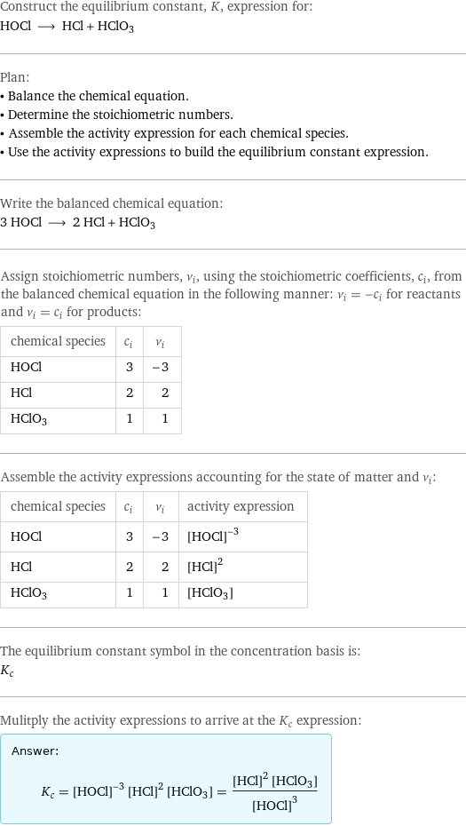 Construct the equilibrium constant, K, expression for: HOCl ⟶ HCl + HClO3 Plan: • Balance the chemical equation. • Determine the stoichiometric numbers. • Assemble the activity expression for each chemical species. • Use the activity expressions to build the equilibrium constant expression. Write the balanced chemical equation: 3 HOCl ⟶ 2 HCl + HClO3 Assign stoichiometric numbers, ν_i, using the stoichiometric coefficients, c_i, from the balanced chemical equation in the following manner: ν_i = -c_i for reactants and ν_i = c_i for products: chemical species | c_i | ν_i HOCl | 3 | -3 HCl | 2 | 2 HClO3 | 1 | 1 Assemble the activity expressions accounting for the state of matter and ν_i: chemical species | c_i | ν_i | activity expression HOCl | 3 | -3 | ([HOCl])^(-3) HCl | 2 | 2 | ([HCl])^2 HClO3 | 1 | 1 | [HClO3] The equilibrium constant symbol in the concentration basis is: K_c Mulitply the activity expressions to arrive at the K_c expression: Answer: |   | K_c = ([HOCl])^(-3) ([HCl])^2 [HClO3] = (([HCl])^2 [HClO3])/([HOCl])^3