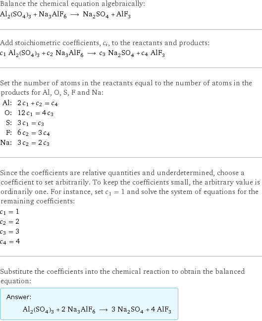 Balance the chemical equation algebraically: Al_2(SO_4)_3 + Na_3AlF_6 ⟶ Na_2SO_4 + AlF_3 Add stoichiometric coefficients, c_i, to the reactants and products: c_1 Al_2(SO_4)_3 + c_2 Na_3AlF_6 ⟶ c_3 Na_2SO_4 + c_4 AlF_3 Set the number of atoms in the reactants equal to the number of atoms in the products for Al, O, S, F and Na: Al: | 2 c_1 + c_2 = c_4 O: | 12 c_1 = 4 c_3 S: | 3 c_1 = c_3 F: | 6 c_2 = 3 c_4 Na: | 3 c_2 = 2 c_3 Since the coefficients are relative quantities and underdetermined, choose a coefficient to set arbitrarily. To keep the coefficients small, the arbitrary value is ordinarily one. For instance, set c_1 = 1 and solve the system of equations for the remaining coefficients: c_1 = 1 c_2 = 2 c_3 = 3 c_4 = 4 Substitute the coefficients into the chemical reaction to obtain the balanced equation: Answer: |   | Al_2(SO_4)_3 + 2 Na_3AlF_6 ⟶ 3 Na_2SO_4 + 4 AlF_3