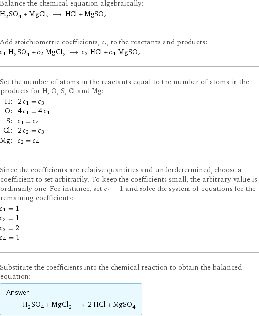 Balance the chemical equation algebraically: H_2SO_4 + MgCl_2 ⟶ HCl + MgSO_4 Add stoichiometric coefficients, c_i, to the reactants and products: c_1 H_2SO_4 + c_2 MgCl_2 ⟶ c_3 HCl + c_4 MgSO_4 Set the number of atoms in the reactants equal to the number of atoms in the products for H, O, S, Cl and Mg: H: | 2 c_1 = c_3 O: | 4 c_1 = 4 c_4 S: | c_1 = c_4 Cl: | 2 c_2 = c_3 Mg: | c_2 = c_4 Since the coefficients are relative quantities and underdetermined, choose a coefficient to set arbitrarily. To keep the coefficients small, the arbitrary value is ordinarily one. For instance, set c_1 = 1 and solve the system of equations for the remaining coefficients: c_1 = 1 c_2 = 1 c_3 = 2 c_4 = 1 Substitute the coefficients into the chemical reaction to obtain the balanced equation: Answer: |   | H_2SO_4 + MgCl_2 ⟶ 2 HCl + MgSO_4