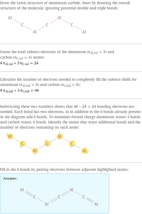 Draw the Lewis structure of aluminum carbide. Start by drawing the overall structure of the molecule, ignoring potential double and triple bonds:  Count the total valence electrons of the aluminum (n_Al, val = 3) and carbon (n_C, val = 4) atoms: 4 n_Al, val + 3 n_C, val = 24 Calculate the number of electrons needed to completely fill the valence shells for aluminum (n_Al, full = 6) and carbon (n_C, full = 8): 4 n_Al, full + 3 n_C, full = 48 Subtracting these two numbers shows that 48 - 24 = 24 bonding electrons are needed. Each bond has two electrons, so in addition to the 6 bonds already present in the diagram add 6 bonds. To minimize formal charge aluminum wants 3 bonds and carbon wants 4 bonds. Identify the atoms that want additional bonds and the number of electrons remaining on each atom:  Fill in the 6 bonds by pairing electrons between adjacent highlighted atoms: Answer: |   | 