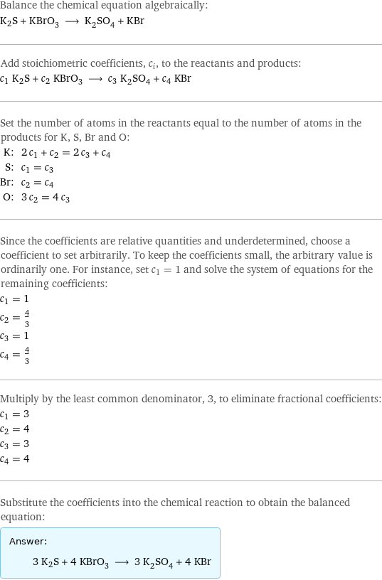 Balance the chemical equation algebraically: K2S + KBrO_3 ⟶ K_2SO_4 + KBr Add stoichiometric coefficients, c_i, to the reactants and products: c_1 K2S + c_2 KBrO_3 ⟶ c_3 K_2SO_4 + c_4 KBr Set the number of atoms in the reactants equal to the number of atoms in the products for K, S, Br and O: K: | 2 c_1 + c_2 = 2 c_3 + c_4 S: | c_1 = c_3 Br: | c_2 = c_4 O: | 3 c_2 = 4 c_3 Since the coefficients are relative quantities and underdetermined, choose a coefficient to set arbitrarily. To keep the coefficients small, the arbitrary value is ordinarily one. For instance, set c_1 = 1 and solve the system of equations for the remaining coefficients: c_1 = 1 c_2 = 4/3 c_3 = 1 c_4 = 4/3 Multiply by the least common denominator, 3, to eliminate fractional coefficients: c_1 = 3 c_2 = 4 c_3 = 3 c_4 = 4 Substitute the coefficients into the chemical reaction to obtain the balanced equation: Answer: |   | 3 K2S + 4 KBrO_3 ⟶ 3 K_2SO_4 + 4 KBr