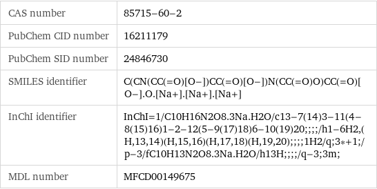 CAS number | 85715-60-2 PubChem CID number | 16211179 PubChem SID number | 24846730 SMILES identifier | C(CN(CC(=O)[O-])CC(=O)[O-])N(CC(=O)O)CC(=O)[O-].O.[Na+].[Na+].[Na+] InChI identifier | InChI=1/C10H16N2O8.3Na.H2O/c13-7(14)3-11(4-8(15)16)1-2-12(5-9(17)18)6-10(19)20;;;;/h1-6H2, (H, 13, 14)(H, 15, 16)(H, 17, 18)(H, 19, 20);;;;1H2/q;3*+1;/p-3/fC10H13N2O8.3Na.H2O/h13H;;;;/q-3;3m; MDL number | MFCD00149675