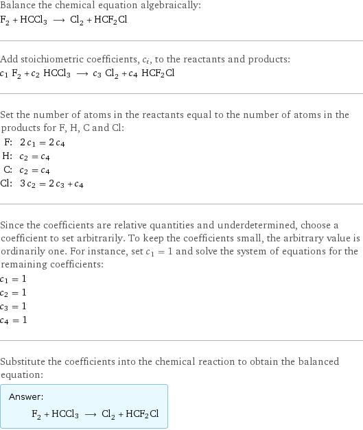 Balance the chemical equation algebraically: F_2 + HCCl3 ⟶ Cl_2 + HCF2Cl Add stoichiometric coefficients, c_i, to the reactants and products: c_1 F_2 + c_2 HCCl3 ⟶ c_3 Cl_2 + c_4 HCF2Cl Set the number of atoms in the reactants equal to the number of atoms in the products for F, H, C and Cl: F: | 2 c_1 = 2 c_4 H: | c_2 = c_4 C: | c_2 = c_4 Cl: | 3 c_2 = 2 c_3 + c_4 Since the coefficients are relative quantities and underdetermined, choose a coefficient to set arbitrarily. To keep the coefficients small, the arbitrary value is ordinarily one. For instance, set c_1 = 1 and solve the system of equations for the remaining coefficients: c_1 = 1 c_2 = 1 c_3 = 1 c_4 = 1 Substitute the coefficients into the chemical reaction to obtain the balanced equation: Answer: |   | F_2 + HCCl3 ⟶ Cl_2 + HCF2Cl