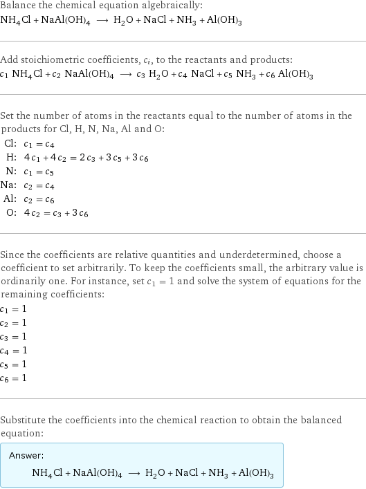 Balance the chemical equation algebraically: NH_4Cl + NaAl(OH)4 ⟶ H_2O + NaCl + NH_3 + Al(OH)_3 Add stoichiometric coefficients, c_i, to the reactants and products: c_1 NH_4Cl + c_2 NaAl(OH)4 ⟶ c_3 H_2O + c_4 NaCl + c_5 NH_3 + c_6 Al(OH)_3 Set the number of atoms in the reactants equal to the number of atoms in the products for Cl, H, N, Na, Al and O: Cl: | c_1 = c_4 H: | 4 c_1 + 4 c_2 = 2 c_3 + 3 c_5 + 3 c_6 N: | c_1 = c_5 Na: | c_2 = c_4 Al: | c_2 = c_6 O: | 4 c_2 = c_3 + 3 c_6 Since the coefficients are relative quantities and underdetermined, choose a coefficient to set arbitrarily. To keep the coefficients small, the arbitrary value is ordinarily one. For instance, set c_1 = 1 and solve the system of equations for the remaining coefficients: c_1 = 1 c_2 = 1 c_3 = 1 c_4 = 1 c_5 = 1 c_6 = 1 Substitute the coefficients into the chemical reaction to obtain the balanced equation: Answer: |   | NH_4Cl + NaAl(OH)4 ⟶ H_2O + NaCl + NH_3 + Al(OH)_3