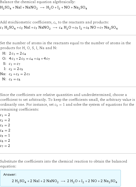 Balance the chemical equation algebraically: H_2SO_4 + NaI + NaNO_2 ⟶ H_2O + I_2 + NO + Na_2SO_4 Add stoichiometric coefficients, c_i, to the reactants and products: c_1 H_2SO_4 + c_2 NaI + c_3 NaNO_2 ⟶ c_4 H_2O + c_5 I_2 + c_6 NO + c_7 Na_2SO_4 Set the number of atoms in the reactants equal to the number of atoms in the products for H, O, S, I, Na and N: H: | 2 c_1 = 2 c_4 O: | 4 c_1 + 2 c_3 = c_4 + c_6 + 4 c_7 S: | c_1 = c_7 I: | c_2 = 2 c_5 Na: | c_2 + c_3 = 2 c_7 N: | c_3 = c_6 Since the coefficients are relative quantities and underdetermined, choose a coefficient to set arbitrarily. To keep the coefficients small, the arbitrary value is ordinarily one. For instance, set c_5 = 1 and solve the system of equations for the remaining coefficients: c_1 = 2 c_2 = 2 c_3 = 2 c_4 = 2 c_5 = 1 c_6 = 2 c_7 = 2 Substitute the coefficients into the chemical reaction to obtain the balanced equation: Answer: |   | 2 H_2SO_4 + 2 NaI + 2 NaNO_2 ⟶ 2 H_2O + I_2 + 2 NO + 2 Na_2SO_4