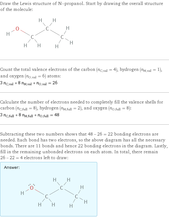 Draw the Lewis structure of N-propanol. Start by drawing the overall structure of the molecule:  Count the total valence electrons of the carbon (n_C, val = 4), hydrogen (n_H, val = 1), and oxygen (n_O, val = 6) atoms: 3 n_C, val + 8 n_H, val + n_O, val = 26 Calculate the number of electrons needed to completely fill the valence shells for carbon (n_C, full = 8), hydrogen (n_H, full = 2), and oxygen (n_O, full = 8): 3 n_C, full + 8 n_H, full + n_O, full = 48 Subtracting these two numbers shows that 48 - 26 = 22 bonding electrons are needed. Each bond has two electrons, so the above diagram has all the necessary bonds. There are 11 bonds and hence 22 bonding electrons in the diagram. Lastly, fill in the remaining unbonded electrons on each atom. In total, there remain 26 - 22 = 4 electrons left to draw: Answer: |   | 