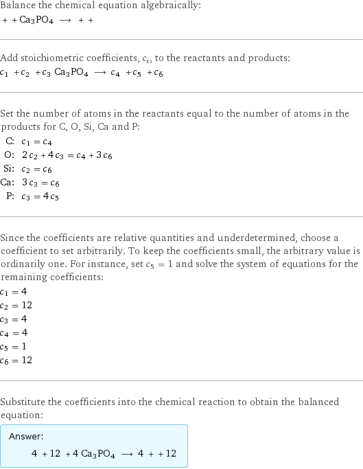 Balance the chemical equation algebraically:  + + Ca3PO4 ⟶ + +  Add stoichiometric coefficients, c_i, to the reactants and products: c_1 + c_2 + c_3 Ca3PO4 ⟶ c_4 + c_5 + c_6  Set the number of atoms in the reactants equal to the number of atoms in the products for C, O, Si, Ca and P: C: | c_1 = c_4 O: | 2 c_2 + 4 c_3 = c_4 + 3 c_6 Si: | c_2 = c_6 Ca: | 3 c_3 = c_6 P: | c_3 = 4 c_5 Since the coefficients are relative quantities and underdetermined, choose a coefficient to set arbitrarily. To keep the coefficients small, the arbitrary value is ordinarily one. For instance, set c_5 = 1 and solve the system of equations for the remaining coefficients: c_1 = 4 c_2 = 12 c_3 = 4 c_4 = 4 c_5 = 1 c_6 = 12 Substitute the coefficients into the chemical reaction to obtain the balanced equation: Answer: |   | 4 + 12 + 4 Ca3PO4 ⟶ 4 + + 12 