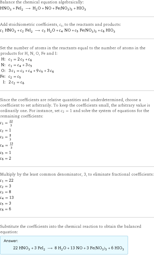 Balance the chemical equation algebraically: HNO_3 + FeI_2 ⟶ H_2O + NO + Fe(NO_3)_3 + HIO_3 Add stoichiometric coefficients, c_i, to the reactants and products: c_1 HNO_3 + c_2 FeI_2 ⟶ c_3 H_2O + c_4 NO + c_5 Fe(NO_3)_3 + c_6 HIO_3 Set the number of atoms in the reactants equal to the number of atoms in the products for H, N, O, Fe and I: H: | c_1 = 2 c_3 + c_6 N: | c_1 = c_4 + 3 c_5 O: | 3 c_1 = c_3 + c_4 + 9 c_5 + 3 c_6 Fe: | c_2 = c_5 I: | 2 c_2 = c_6 Since the coefficients are relative quantities and underdetermined, choose a coefficient to set arbitrarily. To keep the coefficients small, the arbitrary value is ordinarily one. For instance, set c_2 = 1 and solve the system of equations for the remaining coefficients: c_1 = 22/3 c_2 = 1 c_3 = 8/3 c_4 = 13/3 c_5 = 1 c_6 = 2 Multiply by the least common denominator, 3, to eliminate fractional coefficients: c_1 = 22 c_2 = 3 c_3 = 8 c_4 = 13 c_5 = 3 c_6 = 6 Substitute the coefficients into the chemical reaction to obtain the balanced equation: Answer: |   | 22 HNO_3 + 3 FeI_2 ⟶ 8 H_2O + 13 NO + 3 Fe(NO_3)_3 + 6 HIO_3