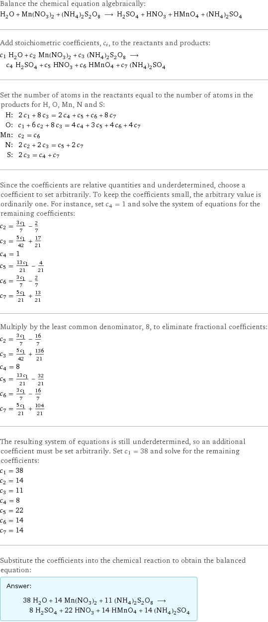 Balance the chemical equation algebraically: H_2O + Mn(NO_3)_2 + (NH_4)_2S_2O_8 ⟶ H_2SO_4 + HNO_3 + HMnO4 + (NH_4)_2SO_4 Add stoichiometric coefficients, c_i, to the reactants and products: c_1 H_2O + c_2 Mn(NO_3)_2 + c_3 (NH_4)_2S_2O_8 ⟶ c_4 H_2SO_4 + c_5 HNO_3 + c_6 HMnO4 + c_7 (NH_4)_2SO_4 Set the number of atoms in the reactants equal to the number of atoms in the products for H, O, Mn, N and S: H: | 2 c_1 + 8 c_3 = 2 c_4 + c_5 + c_6 + 8 c_7 O: | c_1 + 6 c_2 + 8 c_3 = 4 c_4 + 3 c_5 + 4 c_6 + 4 c_7 Mn: | c_2 = c_6 N: | 2 c_2 + 2 c_3 = c_5 + 2 c_7 S: | 2 c_3 = c_4 + c_7 Since the coefficients are relative quantities and underdetermined, choose a coefficient to set arbitrarily. To keep the coefficients small, the arbitrary value is ordinarily one. For instance, set c_4 = 1 and solve the system of equations for the remaining coefficients: c_2 = (3 c_1)/7 - 2/7 c_3 = (5 c_1)/42 + 17/21 c_4 = 1 c_5 = (13 c_1)/21 - 4/21 c_6 = (3 c_1)/7 - 2/7 c_7 = (5 c_1)/21 + 13/21 Multiply by the least common denominator, 8, to eliminate fractional coefficients: c_2 = (3 c_1)/7 - 16/7 c_3 = (5 c_1)/42 + 136/21 c_4 = 8 c_5 = (13 c_1)/21 - 32/21 c_6 = (3 c_1)/7 - 16/7 c_7 = (5 c_1)/21 + 104/21 The resulting system of equations is still underdetermined, so an additional coefficient must be set arbitrarily. Set c_1 = 38 and solve for the remaining coefficients: c_1 = 38 c_2 = 14 c_3 = 11 c_4 = 8 c_5 = 22 c_6 = 14 c_7 = 14 Substitute the coefficients into the chemical reaction to obtain the balanced equation: Answer: |   | 38 H_2O + 14 Mn(NO_3)_2 + 11 (NH_4)_2S_2O_8 ⟶ 8 H_2SO_4 + 22 HNO_3 + 14 HMnO4 + 14 (NH_4)_2SO_4