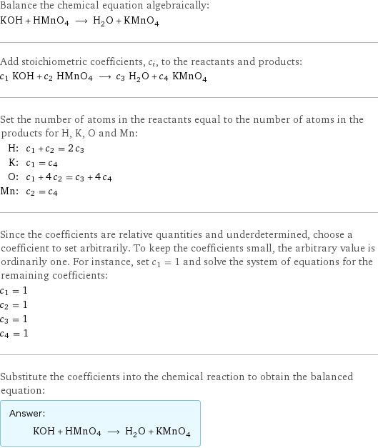 Balance the chemical equation algebraically: KOH + HMnO4 ⟶ H_2O + KMnO_4 Add stoichiometric coefficients, c_i, to the reactants and products: c_1 KOH + c_2 HMnO4 ⟶ c_3 H_2O + c_4 KMnO_4 Set the number of atoms in the reactants equal to the number of atoms in the products for H, K, O and Mn: H: | c_1 + c_2 = 2 c_3 K: | c_1 = c_4 O: | c_1 + 4 c_2 = c_3 + 4 c_4 Mn: | c_2 = c_4 Since the coefficients are relative quantities and underdetermined, choose a coefficient to set arbitrarily. To keep the coefficients small, the arbitrary value is ordinarily one. For instance, set c_1 = 1 and solve the system of equations for the remaining coefficients: c_1 = 1 c_2 = 1 c_3 = 1 c_4 = 1 Substitute the coefficients into the chemical reaction to obtain the balanced equation: Answer: |   | KOH + HMnO4 ⟶ H_2O + KMnO_4