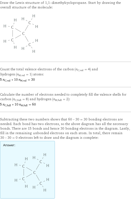 Draw the Lewis structure of 1, 1-dimethylcyclopropane. Start by drawing the overall structure of the molecule:  Count the total valence electrons of the carbon (n_C, val = 4) and hydrogen (n_H, val = 1) atoms: 5 n_C, val + 10 n_H, val = 30 Calculate the number of electrons needed to completely fill the valence shells for carbon (n_C, full = 8) and hydrogen (n_H, full = 2): 5 n_C, full + 10 n_H, full = 60 Subtracting these two numbers shows that 60 - 30 = 30 bonding electrons are needed. Each bond has two electrons, so the above diagram has all the necessary bonds. There are 15 bonds and hence 30 bonding electrons in the diagram. Lastly, fill in the remaining unbonded electrons on each atom. In total, there remain 30 - 30 = 0 electrons left to draw and the diagram is complete: Answer: |   | 