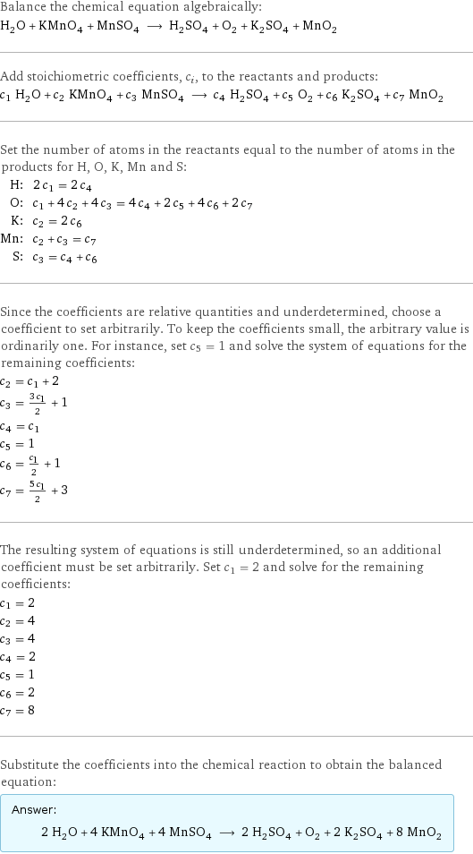 Balance the chemical equation algebraically: H_2O + KMnO_4 + MnSO_4 ⟶ H_2SO_4 + O_2 + K_2SO_4 + MnO_2 Add stoichiometric coefficients, c_i, to the reactants and products: c_1 H_2O + c_2 KMnO_4 + c_3 MnSO_4 ⟶ c_4 H_2SO_4 + c_5 O_2 + c_6 K_2SO_4 + c_7 MnO_2 Set the number of atoms in the reactants equal to the number of atoms in the products for H, O, K, Mn and S: H: | 2 c_1 = 2 c_4 O: | c_1 + 4 c_2 + 4 c_3 = 4 c_4 + 2 c_5 + 4 c_6 + 2 c_7 K: | c_2 = 2 c_6 Mn: | c_2 + c_3 = c_7 S: | c_3 = c_4 + c_6 Since the coefficients are relative quantities and underdetermined, choose a coefficient to set arbitrarily. To keep the coefficients small, the arbitrary value is ordinarily one. For instance, set c_5 = 1 and solve the system of equations for the remaining coefficients: c_2 = c_1 + 2 c_3 = (3 c_1)/2 + 1 c_4 = c_1 c_5 = 1 c_6 = c_1/2 + 1 c_7 = (5 c_1)/2 + 3 The resulting system of equations is still underdetermined, so an additional coefficient must be set arbitrarily. Set c_1 = 2 and solve for the remaining coefficients: c_1 = 2 c_2 = 4 c_3 = 4 c_4 = 2 c_5 = 1 c_6 = 2 c_7 = 8 Substitute the coefficients into the chemical reaction to obtain the balanced equation: Answer: |   | 2 H_2O + 4 KMnO_4 + 4 MnSO_4 ⟶ 2 H_2SO_4 + O_2 + 2 K_2SO_4 + 8 MnO_2