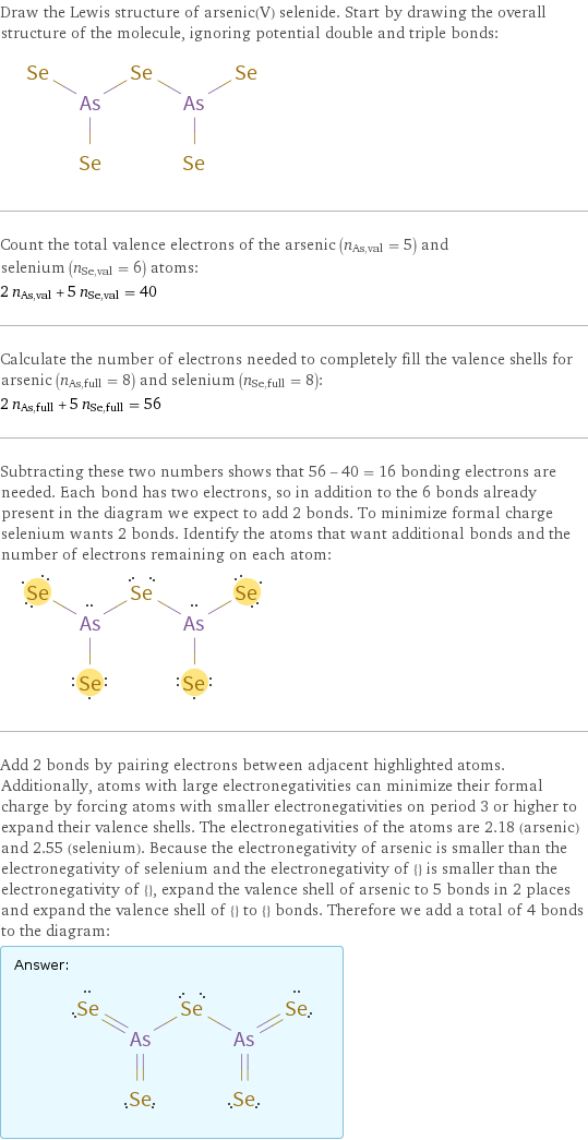 Draw the Lewis structure of arsenic(V) selenide. Start by drawing the overall structure of the molecule, ignoring potential double and triple bonds:  Count the total valence electrons of the arsenic (n_As, val = 5) and selenium (n_Se, val = 6) atoms: 2 n_As, val + 5 n_Se, val = 40 Calculate the number of electrons needed to completely fill the valence shells for arsenic (n_As, full = 8) and selenium (n_Se, full = 8): 2 n_As, full + 5 n_Se, full = 56 Subtracting these two numbers shows that 56 - 40 = 16 bonding electrons are needed. Each bond has two electrons, so in addition to the 6 bonds already present in the diagram we expect to add 2 bonds. To minimize formal charge selenium wants 2 bonds. Identify the atoms that want additional bonds and the number of electrons remaining on each atom:  Add 2 bonds by pairing electrons between adjacent highlighted atoms. Additionally, atoms with large electronegativities can minimize their formal charge by forcing atoms with smaller electronegativities on period 3 or higher to expand their valence shells. The electronegativities of the atoms are 2.18 (arsenic) and 2.55 (selenium). Because the electronegativity of arsenic is smaller than the electronegativity of selenium and the electronegativity of {} is smaller than the electronegativity of {}, expand the valence shell of arsenic to 5 bonds in 2 places and expand the valence shell of {} to {} bonds. Therefore we add a total of 4 bonds to the diagram: Answer: |   | 