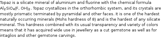 Topaz is a silicate mineral of aluminium and fluorine with the chemical formula Al_2SiO_4(F, OH)_2. Topaz crystallizes in the orthorhombic system, and its crystals are mostly prismatic terminated by pyramidal and other faces. It is one of the hardest naturally occurring minerals (Mohs hardness of 8) and is the hardest of any silicate mineral. This hardness combined with its usual transparency and variety of colors means that it has acquired wide use in jewellery as a cut gemstone as well as for intaglios and other gemstone carvings.